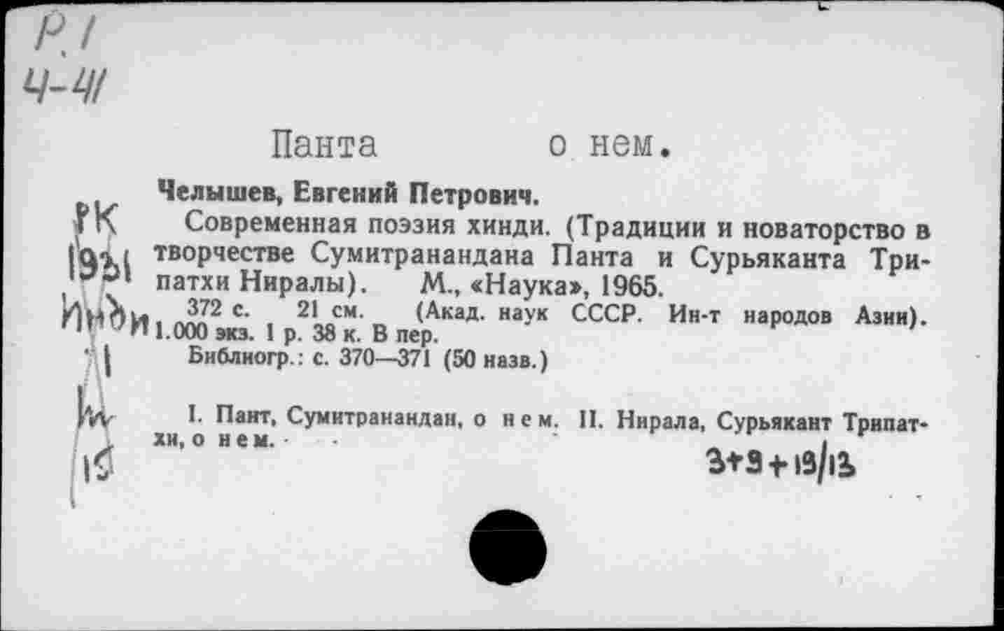 ﻿Пакта	о нем.
Челышев, Евгений Петрович.
Г К	Современная поэзия хинди. (Традиции и новаторство в
|Цг( творчестве Сумитранандана Панта и Сурьяканта Три-патхи Ниралы). М., «Наука», 1965.
ИН О И 1.000^. 1 р2138к.’В пер^'	СССР‘ И"‘Т народов Азии)’
■ | Библиогр.: с. 370—371 (50 назв.)
|и
I. Пант, Сумитранандан, о нем. II. Нирала, Сурьякант Трипат*